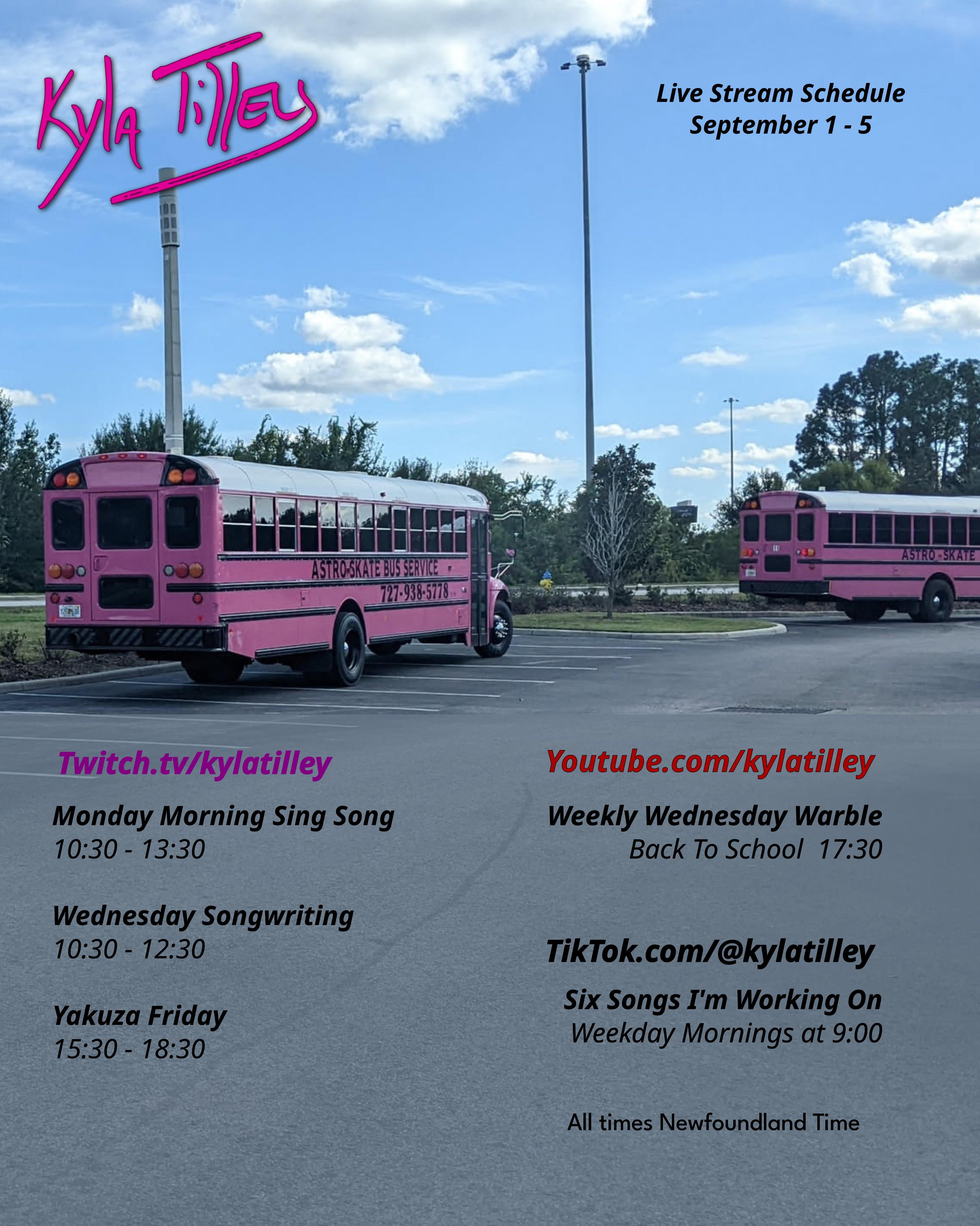 Two pink school busses in a parking lot on a sunny day.  The trees are green.  The sky is blue. Kyla Tilley's Live stream schedule for September 1-5 Twitch.tv/kylatilley  Monday Morning Sing Song 10:30-13:30 Wednesday Songwriting 10:30-12:30 Yakuza Friday 15:30-18:30 Youtube.com/@kylatilley Weekly Wednesday Warble: Back To School 17:30 TikTok.com/@kylatilley Six Songs I'm Working On Weekday Mornings 9:00 All times Newfoundland Time 