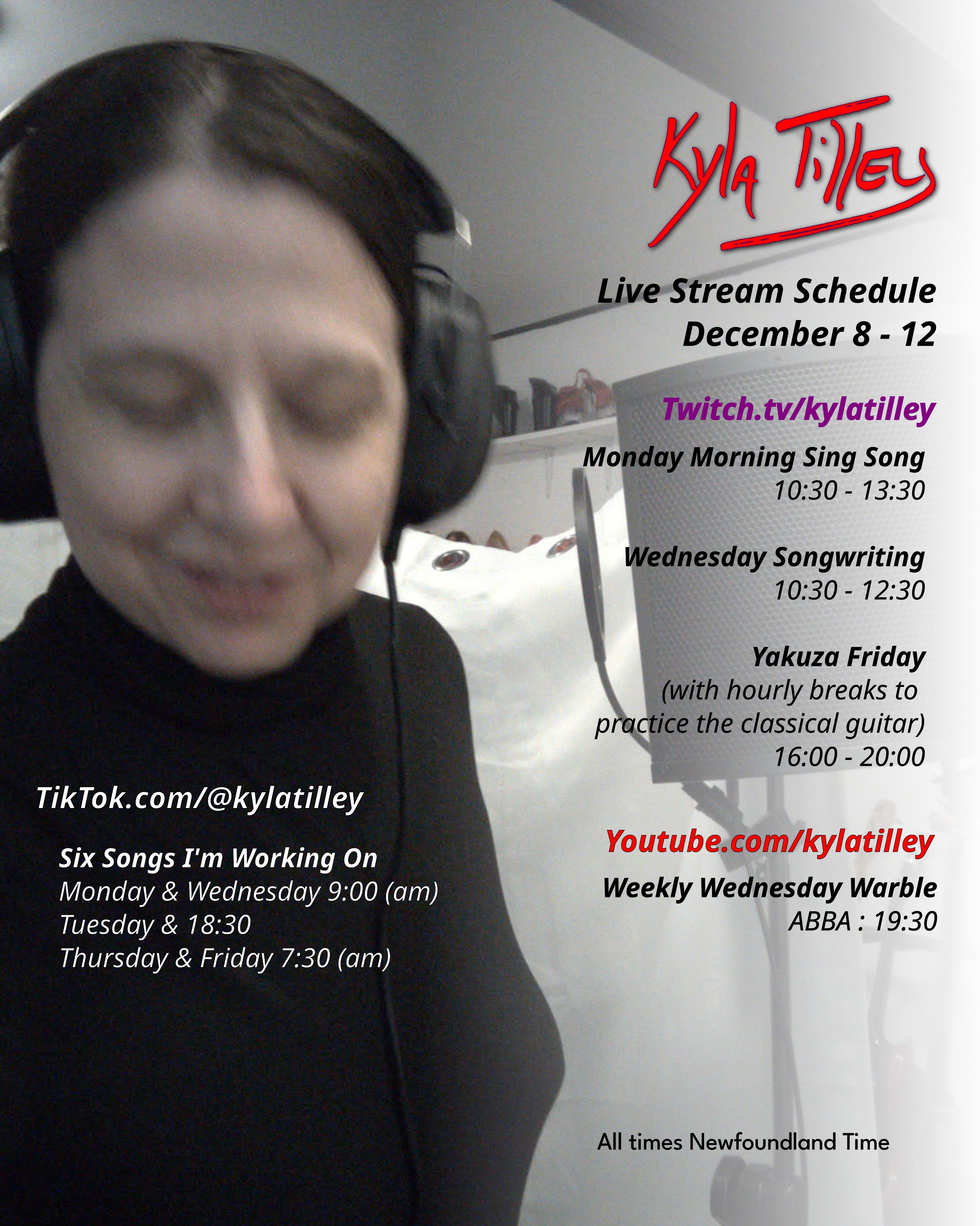  A woman in a black turtle neck recording vocals. @kylatilley Stream Schedule December 8-12 Twitch.tv/kylatilley Monday Morning Sing Song 10:30-13:30 Wednesday Songwriting 10:30-12:30 Yakuza Friday (with hourly breaks to practice the classical guitar) 16:00-20:00 Weekly Wednesday Warble ABBA: 17:30 TikTok.com/@kylatilley Six Songs I'm Working On Monday & Wednesday 9:00 (am) Tuesday & 18:30 Thursday & Friday 7:30 (am) 