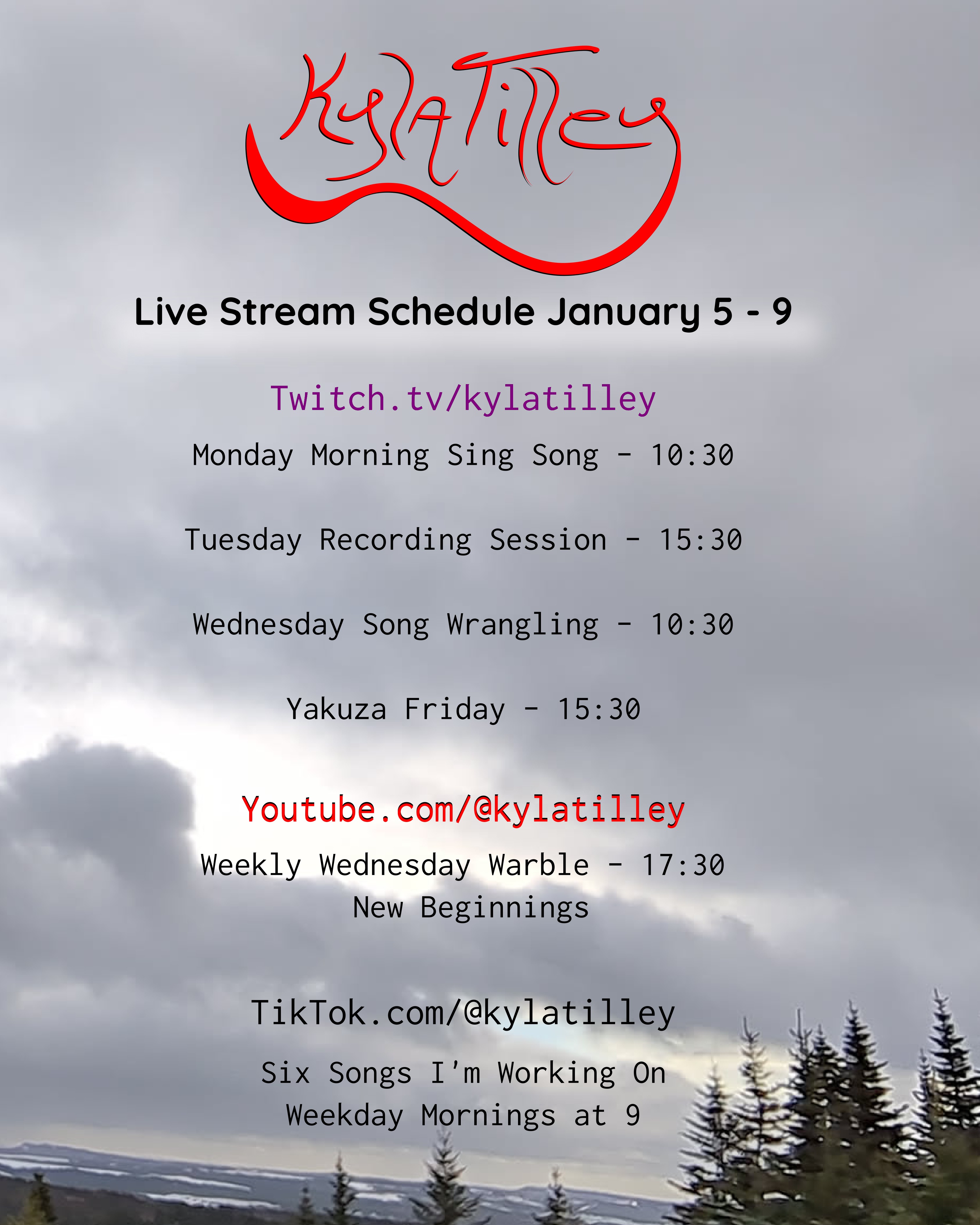 A cloudy sky with tips of evergreens at the bottom Live Stream Schedule January 5 - 9 Twitch.tv/kylatilley Monday Morning Sing Song - 10:30 Tuesday Recording Session - 15:30 Wednesday Song Wrangling - 10:30 Yakuza Friday - 15:30 Youtube.com/@kylatilley Weekly Wednesday Warble - New Beginnings 17:30 TikTok.com/@kylatilley Six Songs I'm Working On Weekday Mornings at...
	  
	  <a href=
