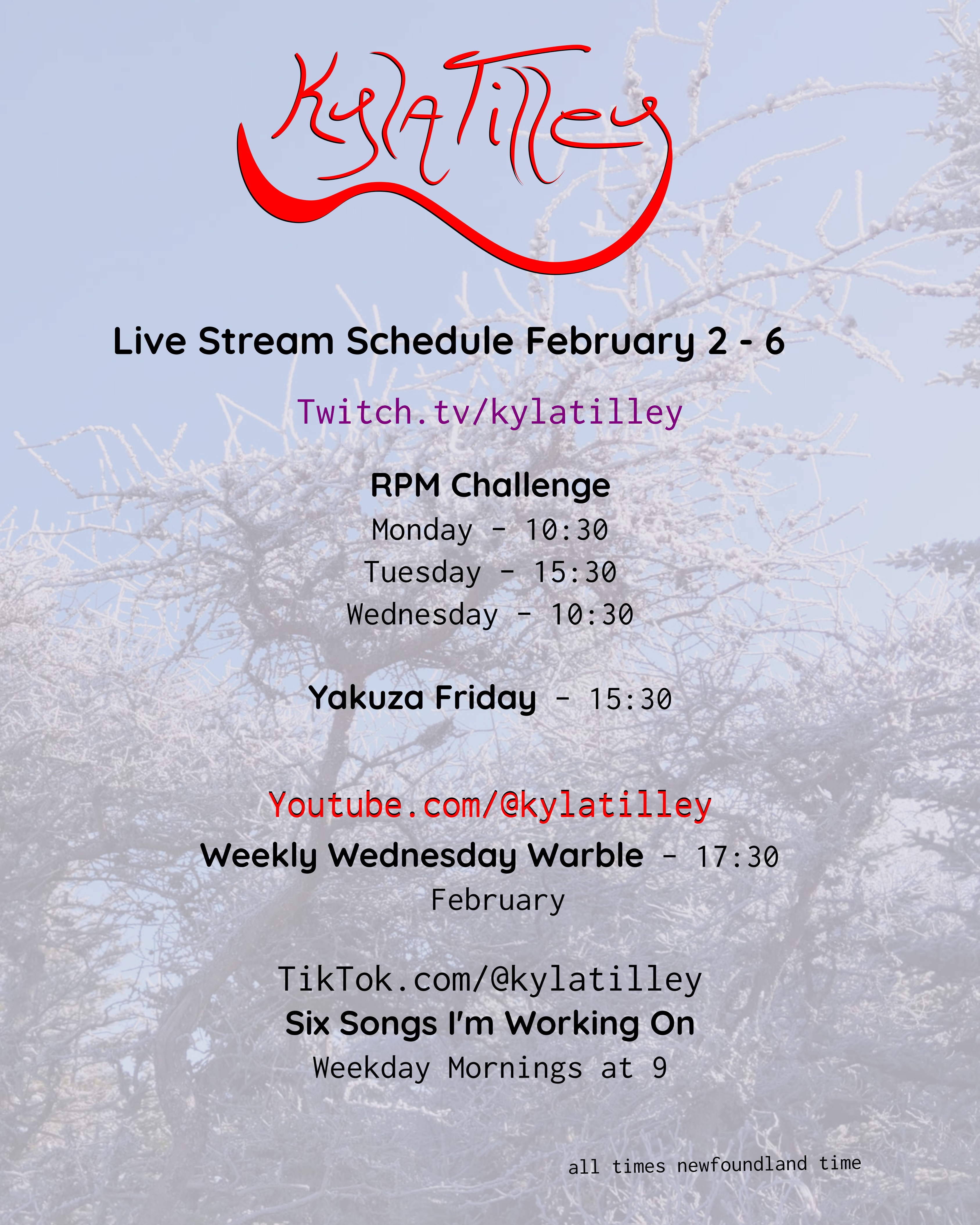 Kyla Tilley's  Live Stream Schedule for January 12 - 16 Printed over a close up forest shot of trees covered with snow Twitch.tv/kylatilley Monday Morning Sing Song - 10:30 Tuesday Recording Session - 15:30 Wednesday Song Wrangling - 10:30 Yakuza Friday - 15:30 Youtube.com/@kylatilley Weekly Wednesday Warble - January 17:30 TikTok.com/@kylatilley Six Songs I'm Working On Weekday Mornings at 9 All times Newfoundland Time 