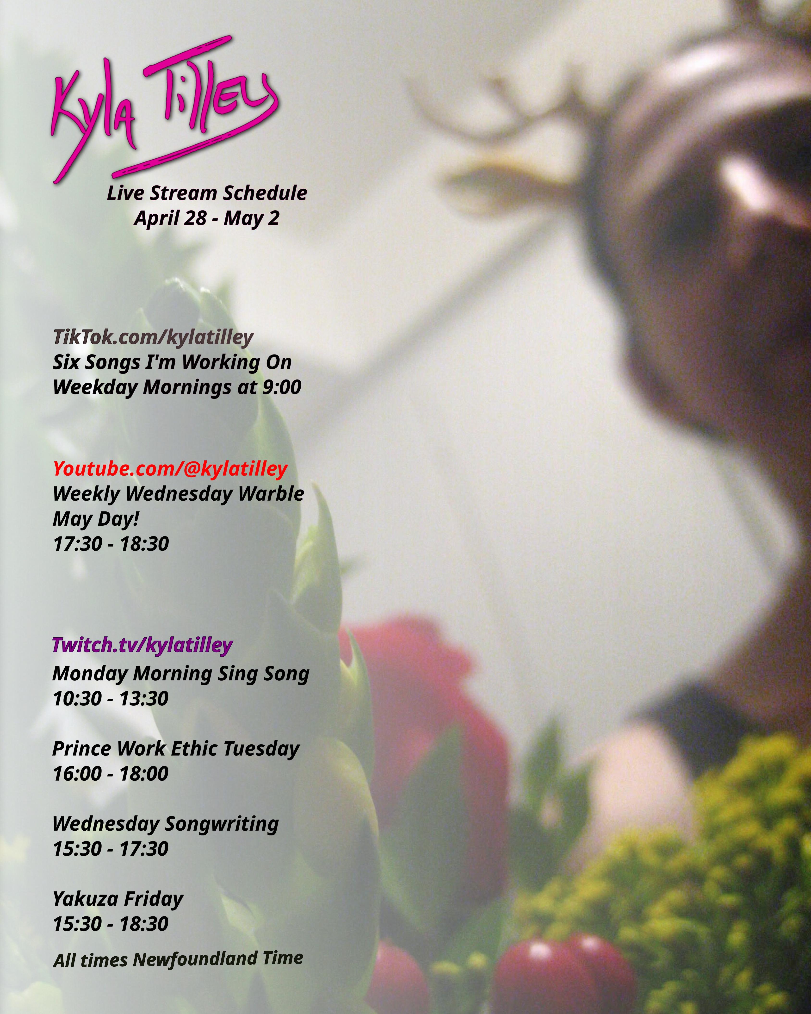 A slightly out of focus selfie of Kyla Tilley (white woman, brown hair) wearing an adorable pair of plastic antlers, looking down at a bouquet of red roses, hyperium berry, yellow solidaster, and green myrtle.

LiveStream schedule for April 28 - May 2 is printed over top

Twitch.tv/kylatilley 
Monday Morning Sing Song
10:30-13:30
Prince Work Ethic Tuesday
4:00-6:00
Wednesday Songwriting
15:30-17:30
Yakuza Friday 15:30-18:30


Youtube.com/@kylatilley
Weekly Wednesday Warble: May Day
17:30-18:30

TikTok.com/@kylatilley
Six Songs I'm Working On
Weekday Mornings 9:00

All times posted in Newfoundland Time
